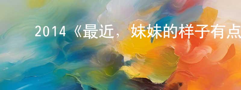陈美儿的动漫综艺大全,2014《最近,妹妹的样子有点怪》完整版电影/在线观看/百度云-美剧天堂